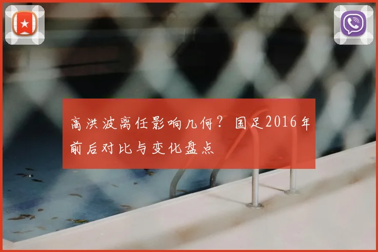 高洪波离任影响几何？国足2016年前后对比与变化盘点