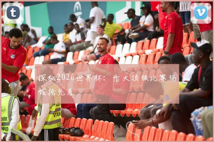 探秘2026世界杯：十大顶级比赛场馆抢先看