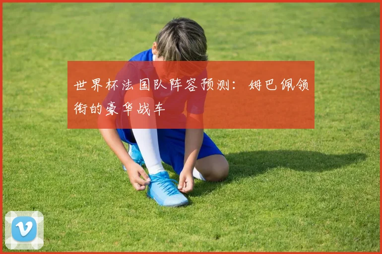 世界杯法国队阵容预测：姆巴佩领衔的豪华战车