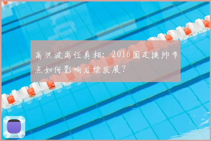 高洪波离任真相：2016国足换帅节点如何影响后续发展？
